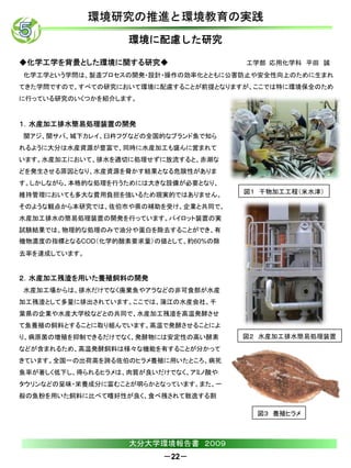 環境研究の推進と環境教育の実践
                   環境に配慮した研究

◆化学工学を背景とした環境に関する研究◆                  工学部 応用化学科 平田 誠
化学工学という学問は、製造プロセスの開発・設計・操作の効率化とともに公害防止や安全性向上のために生まれ
てきた学問ですので、すべての研究において環境に配慮することが前提となりますが、ここでは特に環境保全のため
に行っている研究のいくつかを紹介します。


１．水産加工排水簡易処理装置の開発
関アジ、関サバ、城下カレイ、臼杵フグなどの全国的なブランド魚で知ら
れるように大分は水産資源が豊富で、同時に水産加工も盛んに営まれて
います。水産加工において、排水を適切に処理せずに放流すると、赤潮な
どを発生させる原因となり、水産資源を脅かす結果となる危険性がありま
す。しかしながら、本格的な処理を行うためには大きな設備が必要となり、
維持管理においても多大な費用負担を強いるため現実的ではありません。     図１ 干物加工工程（米水津）

そのような観点から本研究では、佐伯市や県の補助を受け、企業と共同で、
水産加工排水の簡易処理装置の開発を行っています。パイロット装置の実
試験結果では、物理的な処理のみで油分や蛋白を除去することができ、有
機物濃度の指標となるCOD（化学的酸素要求量）の値として、約60%の除
去率を達成しています。


２．水産加工残渣を用いた養殖飼料の開発
水産加工場からは、排水だけでなく廃棄魚やアラなどの非可食部が水産
加工残渣として多量に排出されています。ここでは、蒲江の水産会社、千
葉県の企業や水産大学校などとの共同で、水産加工残渣を高温発酵させ
て魚養殖の飼料とすることに取り組んでいます。高温で発酵させることによ
り、病原菌の増殖を抑制できるだけでなく、発酵物には安定性の高い酵素     図２ 水産加工排水簡易処理装置
などが含まれるため、高温発酵飼料は様々な機能を有することが分かって
きています。全国一の出荷高を誇る佐伯のヒラメ養殖に用いたところ、病死
魚率が著しく低下し、得られるヒラメは、肉質が良いだけでなく、アミノ酸や
タウリンなどの呈味・栄養成分に富むことが明らかとなっています。また、一
般の魚粉を用いた飼料に比べて嗜好性が良く、食べ残されて散逸する割

                                        図３ 養殖ヒラメ



                   大分大学環境報告書 ２００９
                         －22－
 