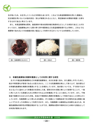 合が低いため、水を汚しにくいなどの特長もあります。このような高温発酵飼料を用いた養殖は、
抗生物質を用いないため食の安全・安心が確保されるとともに、周辺海域の水環境の保護にも寄与
するものであると考えています。
 また、本高温発酵物は肥料、畜産飼料や排水処理の微生物資材などとしても有効であることが分
かっており、魚廃棄物以外にも果汁搾り滓や焼酎粕などを高温発酵処理すると同時に、どのような
発酵物であればより付加価値の高い製品として利用できるかについても共同研究しています。




 図４ 魚廃棄物（はらわた）         図５ 米ぬか        図６ 焼酎粕




３．有機性廃棄物の発酵栄養源としての利用に関する研究
 生ゴミや食品産業廃棄物などの有機性廃棄物は、水分を多量に含み、また腐敗しやすいために、
処分や再資源化が容易であるとは言えません。ここでは乳酸発酵を例として取り上げ、魚の頭など
の有機性廃棄物を発酵の栄養源とすることを検討しています。魚の頭については、アラ炊きで出汁
をとるように温水により栄養成分を回収した後、固形分のみを酸と熱により処理することで、一般
に用いられている高価なものと同等かそれ以上の栄養源とすることに成功しています。また、干物
製造で廃棄されるはらわたの他、米ぬかや焼酎粕も発酵の栄養源として有効であることを明らかに
しています。乳酸発酵により得られる乳酸は、ポリ乳酸という植物由来で生分解性のある環境に優
しいプラスチックの原料として利用できます。また、乳酸発酵には腐敗防止の効果もあるため、有
機性廃棄物の保存性の問題を解決することができ、発酵物は肥料や飼料をはじめ様々な製品として
の利用が期待されます。




                  大分大学環境報告書 ２００９
                      －23－
 