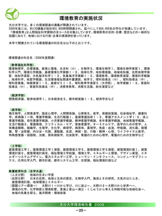 環境教育の実施状況
大分大学では、多くの環境関連の講義が開講されています。
2008年度には、約120講義が総計約5,900時間開講され、延べにして約9,000名の学生が受講しています。
 「環境教育」は人間福祉科学課程の全コースを対象としています。環境教育の目的・目標，歴史などの一般的な
話題に加えて，地域における行政・企業の実践例を扱っています。

本学で開講されている環境関連の科目名は以下のとおりです。



環境関連の科目名（2008年度開講）

（教育福祉科学部）
環境物理学、住環境論、表現と環境、生活科（小）、生物学Ⅱ、環境生物学Ⅰ、環境生物学実習Ⅰ、環境
科学入門、環境化学概論、基礎環境化学実験Ⅰ・Ⅱ、地球化学、地形環境論、地域地形論、自然地理学実
習、地形学演習、大気海洋科学Ⅰ・Ⅱ、気象海洋学実験Ⅰ・Ⅱ、環境教育、環境教育演習、環境科学概論
、地球科学、地質学概論、生活環境福祉関連外書講読、地学Ⅱ、理科指導法（小）、理科指導法（中）、
理科授業論、体験実習Ⅰ・Ⅱ、基礎ゼミⅠ・Ⅱ、理科教育学演習Ⅱ（大学院）、地学実験Ⅰ・Ⅱ、家庭科
指導法（小）、家庭科指導法（中）、消費者教育、消費生活論、総合演習など

（経済学部）
開発経済論、経済地理学Ⅰ、日本経済史Ⅱ、都市経営論Ⅰ・Ⅱ、経済学Ⅲなど


（医学部）
微生物学、人間発達学、臨床心理学、人間関係論、公衆衛生、疫学、保健政策論、社会福祉学、健康科
学、疾病論Ⅰ～Ⅶ、看護学概論、生活行動論Ⅰ、基礎看護技術Ⅰ・Ⅱ、看護アセスメント学Ⅰ･Ⅱ、成人
看護学概論、母性看護学概論、小児看護学概論、精神看護学概論、老年看護学概論、地域看護学概論、
生活行動論Ⅱ、看護倫理、クリティカル・ケア、家族看護学、ターミナルケア、医学のための哲学、人
体構造概略、組織学、生理学、生化学、病理学、病原体、薬理学、免疫・血液、呼吸器、消化器、循環
器、腎・泌尿器、内分泌・代謝、運動器、皮膚、神経・筋、行動・精神・心理、ライフサイクル医学、
特殊感覚器・頭頚部、治療、周術期医学、社会医学、看護のための心理学、看護のための生物学など


（工学部）
建築環境工学Ⅰ、建築環境工学Ⅰ演習、建築環境工学Ⅱ、建築環境工学Ⅱ演習、建築環境計画Ⅰ、建築
環境計画Ⅱ、建築環境計画Ⅲ、福祉環境工学総論、環境工学、エネルギーと環境、デザイン実習、エネ
ルギーシステムデザイン、電力エネルギー工学、ヒューマン・インタフェース、コンピュータグフィッ
クス、応用化学入門、都市計画、都市システム工学、住居論、福祉環境計画など


教養教育科目（全学共通）
（人文分野） 地域の住まい学習
（自然分野） 日本の自然、地球と生命の歴史、生物学入門、海流とその研究、大気のはたらき、
 建築環境計画、地球環境とエネルギー
（課題コア～環境～） 大野川Ⅰ～川から学び、川に遊ぶ～、大野川Ⅱ～大野川から世界へ～、
 環境の化学、化学物質と環境影響、里海と里山～蒲江・くじゅうから考える持続可能な地域社会～、
 地域の気象を探る、海洋開発・環境政策


                     大分大学環境報告書 ２００９
                         －25－
 