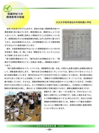 附属学校での
 環境教育の取組
                               大分大学教育福祉科学部附属小学校

 本校では生活プログラムの中で、昼休みの後に清掃時間を設けて
無言清掃に取り組んでいます。無言清掃とは、清掃中おしゃべりを
しないことで、短時間に効率よく清掃を行うことを目的としていま
す。清掃区域は子どもの発達段階を考慮しながら各学年に振り分け
ており、自分の教室はもちろん、どの清掃場所に行っても無言清掃
ができるように指導を続けています。
 毎年、生徒指導委員会が中心になって清掃指導を行っていますが、
本年度は「無言」の「無」に加え「無駄をなくす」ということも入
れて指導に力を入れています。
「使う道具の無駄をなくす」「雑巾を洗う水の無駄をなくす」「掃
除をする時間の無駄をなくす」を重点に指導し、環境美化を進めて
います。
 「使う道具の無駄をなくす」については、清掃場所の人数、方法、分担から必要な道具と必要数を選び出
して、掃除道具を配分します。「雑巾を洗う水の無駄をなくす」については、雑巾とバケツをセットにして
使う指導を徹底しています。雑巾の汚れはバケツの水の中で汚れている面をこすりあわせ、落ち具合を確か
めながら洗って落とすことを指導しています。「掃除をする時間の無駄をなくす」については、全校朝会の
場で指導しています。子どもは、清掃の開始時刻と終了時刻は合図のチャイムで感じていますが、その間に
何を行うのかが見えていません。そこで時間枠を５分単位で区切った表を提示し、その区切った時間の中に
掃除の作業内容を分解し、埋めることで掃除の時間と作業を結びつけます。掃除は連続的な動きですが、
                       移動する・掃く・拭く・ゴミを捨てる・片付けるといった
                       動きに分解することが可能です。分解した動きを並べるこ
                       とで時間の無駄をなくそうと考えたのです。自分たちの清
                       掃場所の時間枠を埋めていき、清掃カードで動きを確認す
                       ることにより無駄が無くなり、効率的な清掃と資源の節約
                       について学んでいきます。




                    大分大学環境報告書 ２００９
                        －26－
 