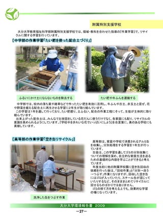 附属特別支援学校
 大分大学教育福祉科学部附属特別支援学校では、領域・教科を合わせた指導の『作業学習』で、リサイ
クルに関する学習を行っています。




 ふるいにかけ土にならないものを除去する             たい肥や牛ふんを運搬する
 中学部では、校内の落ち葉や雑草などで作ったたい肥を有効に活用し、牛ふんや古土、赤玉土と混ぜ、花
や野菜を植える配合土に再生させる学習に２年生が取り組んでいます。
 この学習は１年を通して行っており、たい肥掘り、土ふるい、配合の作業工程にそって、生徒が主体的に取り
組んでいます。
 出来上がった配合土は、みんなでお世話をしている花だんに使うだけでなく、各家庭にも配り、リサイクルの
意識を高められるようにしています。『学校中をきれいな花でいっぱいにしよう』を合言葉に、美のある学校にも
貢献しています。




                               高等部は、家庭や学校で消費されるアルミ缶
                              を収集し、分別処理をする学習を１年生が行っ
                              ています。
                               生徒は、この学習を通してゴミの分別収集に
                              ついての理解を深め、自立的な家庭生活を送る
                              ための基礎的な内容を学ぶことができると考え
                              ています。
                               年度当初に他の附属学校園に空き缶回収の
                              依頼を行った後は、「回収作業」と「分別→洗う
                              →つぶす」作業になりますが、回収した空き缶
                              にはゴミが入っていたり、スチール缶が混じって
                              いたりするなど、そのまままとめてリサイクルに
                              回せるものばかりではありません。
                               ゴミの捨て方を考える上でも、効果的な学習
                              の場になっています。
       洗浄した缶をつぶす作業

                 大分大学環境報告書 ２００９
                       －27－
 