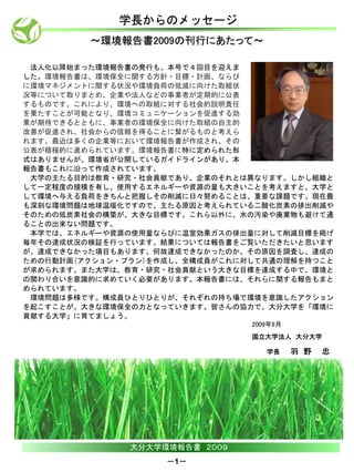 学長からのメッセージ
         ～環境報告書2009の刊行にあたって～

 法人化以降始まった環境報告書の発行も、本号で４回目を迎えま
した。環境報告書は、環境保全に関する方針・目標・計画、ならび
に環境マネジメントに関する状況や環境負荷の低減に向けた取組状
況等について取りまとめ、企業や法人などの事業者が定期的に公表
するものです。これにより、環境への取組に対する社会的説明責任
を果たすことが可能となり、環境コミュニケーションを促進する効
果が期待できるとともに、事業者の環境保全に向けた取組の自主的
改善が促進され、社会からの信頼を得ることに繋がるものと考えら
れます。最近は多くの企業等において環境報告書が作成され、その
公表が積極的に進められています。環境報告書に特に定められた形
式はありませんが、環境省が公開しているガイドラインがあり、本
報告書もこれに沿って作成されています。
 大学の主たる目的は教育・研究・社会貢献であり、企業のそれとは異なります。しかし組織と
して一定程度の規模を有し、使用するエネルギーや資源の量も大きいことを考えますと、大学と
して環境へ与える負荷をきちんと把握しその削減に日々努めることは、重要な課題です。現在最
も深刻な環境問題は地球温暖化ですので、主たる原因と考えられている二酸化炭素の排出削減や
そのための低炭素社会の構築が、大きな目標です。これら以外に、水の汚染や廃棄物も避けて通
ることの出来ない問題です。
 本学では、エネルギーや資源の使用量ならびに温室効果ガスの排出量に対して削減目標を掲げ
毎年その達成状況の検証を行っています。結果については報告書をご覧いただきたいと思います
が、達成できなかった項目もあります。何故達成できなかったのか、その原因を調査し、達成の
ための行動計画(アクション・プラン)を作成し、全構成員がこれに対して共通の理解を持つこと
が求められます。また大学は、教育・研究・社会貢献という大きな目標を達成する中で、環境と
の関わり合いを意識的に求めていく必要があります。本報告書には、それらに関する報告もまと
められています。
 環境問題は多様です。構成員ひとりひとりが、それぞれの持ち場で環境を意識したアクション
を起こすことが、大きな環境保全の力となっていきます。皆さんの協力で、大分大学を「環境に
貢献する大学」に育てましょう。
                                2009年9月
                                国立大学法人 大分大学

                                   学長     羽 野   忠




               大分大学環境報告書 ２００９
                    －1－
 