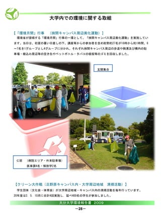 大学内での環境に関する取組


【「環境月間」行事    （挾間キャンパス周辺美化運動）】
 環境省が提唱する「環境月間」行事の一環として、「挾間キャンパス周辺美化運動」を実施してい
ます。当日は、初夏の暑い日差しの下、講座等からの参加者を含め総勢約27名が16時から約1時間、6
～7名を1グル－プとし4グル－プに分かれ、それぞれ挾間キャンパス周辺の歩道や側溝及び構内の駐
車場・植込み周辺等の空き缶やペットボトル・タバコの吸殻等のゴミを回収しました。




                                玄関集合




 Ｃ班   （病院エリア・外来駐車場）
      医事課4名・解剖学2名




【クリーン大作戦（旦野原キャンパス内・大学周辺地域            清掃活動）】
 学生団体（文化会・体育会）が大学周辺地域・キャンパス内の清掃活動を毎年行っています。
20年度は3．5．10月に合計4回実施し，延べ400名の学生が参加しました。

                    大分大学環境報告書 ２００９
                        －28－
 