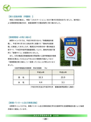 【第５回聡明祭（学園祭）】
 常設ごみ箱を撤去し，特設「ごみステーション」のみで集中分別回収を行いました。案内役に
よる環境啓発活動のほか，紙製食器等での露店販売に取り組みました。




【禁煙環境への取り組み】
 挾間キャンパスでは、平成15年6月1日から「附属病院内禁
煙」、平成19年1月1日には他大学に先駆けて「敷地内全面禁
煙」を実施してきましたが、職員及び外来者の尚一層の喚起を
促すべく「平成20年度学長裁量経費」により、敷地内全面21箇
所に「禁煙サイン」の設置を行いました。
 また、5月の職員定例健康診断の問診票から医学部職員の喫煙
者割合を算出してみると以下のとおり喫煙者が減少しており
「禁煙環境の取り組み」に一役買っていることが明らかになり
ました。
    ※医学部職員の喫煙者   男女別推移 （％）

                    平成18年            平成20年

       男   性         32.3             23.9

       女   性         4.4              3.1
               （平成18年5月及び平成20年5月   健康診断問診票から集計）




【禁煙パトロール及び清掃活動】
 旦野原キャンパスでは、禁煙パトロール及び清掃活動を学生支援部学生支援課職員全員により毎週
月曜日に実施しています。


                 大分大学環境報告書 ２００９
                           －29－
 