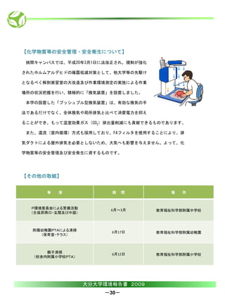 【化学物質等の安全管理・安全衛生について】

 挾間キャンパスでは、平成20年3月1日に法改正され、規制が強化

されたホルムアルデヒドの曝露低減対策として、他大学等の先駆け

となるべく解剖実習室の大改造及び作業環境測定の実施による作業

場所の状況把握を行い、積極的に「換気装置」を設置しました。

 本学の設置した「プッシュプル型換気装置」は、有効な換気の手

法であるだけでなく、全体換気や局所排気と比べて消費電力を抑え

ることができ、もって温室効果ガス（CO2）排出量削減にも貢献できるものであります。

 また、還流（室内循環）方式も採用しており、FAフィルタを使用することにより、排

気ダクトによる屋外排気を必要としないため、大気へも影響を与えません。よって、化

学物質等の安全管理及び安全衛生に資するものです。




【その他の取組】


       事   項             期    間         場   所



  Ｐ環境委員会による警備活動          6月～3月      教育福祉科学部附属中学校
  （生徒昇降口・玄関及び中庭）



  附属幼稚園ＰＴＡによる清掃          6月17日      教育福祉科学部附属幼稚園
    （保育室・テラス）



       親子清掃              6月12日      教育福祉科学部附属小学校
   （校舎内附属小学校ＰＴＡ）




                   大分大学環境報告書 ２００９
                       －30－
 