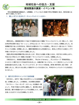 地域社会への協力・支援
                環境関連の講演・イベント等
 学外の環境関連の講演会や、公開講座、イベントなどに教員や学生が積極的に協力、県内全域に出
掛けて支援しています。
１．優しい灯りに包まれて－キャンドルナイトin分大－




 照明を消し、最低限の明かりで過ごす全国的な省エネ運動「キャンドルナイト」の一環として、大分
大学の学生団体である「Ｂ－ｎｅｔ」が中心となって「キャンドルナイトin分大」を開催しました。当
初開催予定であった6月20日は、雨天のため屋外のイベントは延期し、VBLセミナー室において「手作り
キャンドル教室」を開催しました。講師の梶原俊江さんの指導のもと、参加した学生たちは紙コップで
手軽にできるキャンドル作りに挑戦しました。
 翌週も雨天が続き開催が危ぶまれましたが、学生たちの願いが通じたのか、6月27日には雨も上がり、
予定どおり学生センター横憩いの広場で「キャンドルナイトin分大」を開催しました。
 18時30分から、邦楽部の演奏で幕を開け、「Rhythm & Harmony」、ダンスグループ「野鳥研究会」、
エコロジーに関するクイズ大会が行われました。会場が暗くなってから、ハート型のモニュメントに参
加者全員が火を灯した後、マンドリンクラブ、オーケストラ同好会、SWING BROTHERS JAZZ ORCH. が
演奏しました。柔らかい光と美しい音楽がキャンパスを包みこみ、今年のキャンドルナイトも大成功と
なりました。



２．親子が大学のキャンパスで自然体験
 6月14日に、本学で「親と子の大学キャンパス自然観察
会」を開催しました。この事業は、大分南部公民館の
「ネイチャー・ウォーキング・スクール」の活動の一環
として、平成11年度から本学と連携して、夏の部と秋の
部の2回、親子が緑豊かなキャンパスを探検したり、自然
を使ったものづくりなどを体験しています。



                    大分大学環境報告書 ２００９
                           －31－
 