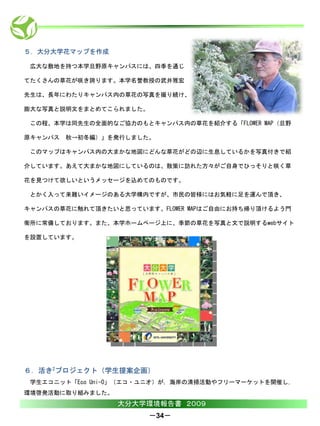 ５．大分大学花マップを作成

 広大な敷地を持つ本学旦野原キャンパスには、四季を通じ

てたくさんの草花が咲き誇ります。本学名誉教授の武井雅宏

先生は、長年にわたりキャンパス内の草花の写真を撮り続け、

膨大な写真と説明文をまとめてこられました。

 この程、本学は同先生の全面的なご協力のもとキャンパス内の草花を紹介する「FLOWER MAP（旦野

原キャンパス 秋→初冬編）」を発行しました。

 このマップはキャンパス内の大まかな地図にどんな草花がどの辺に生息しているかを写真付きで紹

介しています。あえて大まかな地図にしているのは、散策に訪れた方々がご自身でひっそりと咲く草

花を見つけて欲しいというメッセージを込めてのものです。

 とかく入って来難いイメージのある大学構内ですが、市民の皆様にはお気軽に足を運んで頂き、

キャンパスの草花に触れて頂きたいと思っています。FLOWER MAPはご自由にお持ち帰り頂けるよう門

衛所に常備しております。また、本学ホームページ上に、季節の草花を写真と文で説明するwebサイト

を設置しています。




６．活き2プロジェクト（学生提案企画）
 学生エコニット「Eco Uni-O」（エコ・ユニオ）が，海岸の清掃活動やフリーマーケットを開催し，
環境啓発活動に取り組みました。
                  大分大学環境報告書 ２００９
                        －34－
 