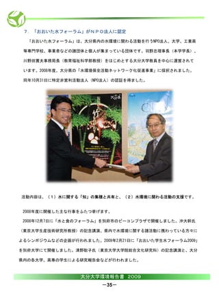 ７．「おおいた水フォーラム」がＮＰＯ法人に認定

  「おおいた水フォーラム」は、大分県内の水環境に関わる活動を行うNPO法人、大学、工業高

 等専門学校、事業者などの諸団体と個人が集まっている団体です。羽野忠理事長（本学学長）、

 川野田實夫事務局長（教育福祉科学部教授）をはじめとする大分大学教員を中心に運営されて

 います。2008年度、大分県の「水環境保全活動ネットワ－ク化促進事業」に採択されました。

 同年10月31日に特定非営利活動法人（NPO法人）の認証を得ました。




活動内容は、（１）水に関する「知」の集積と共有と、（２）水環境に関わる活動の支援です。


 2008年度に開催した主な行事をふたつ挙げます。

 2008年12月7日に「水と食のフォーラム」を別府市のビーコンプラザで開催しました。沖大幹氏

（東京大学生産技術研究所教授）の記念講演、県内で水環境に関する諸活動に携わっている方々に

よるシンポジウムなどの企画が行われました。2009年2月21日に「おおいた学生水フォーラム2009」

を別府大学にて開催しました。清野聡子氏（東京大学大学院総合文化研究科）の記念講演と、大分

県内の各大学、高専の学生による研究報告会などが行われました。



                 大分大学環境報告書 ２００９
                       －35－
 