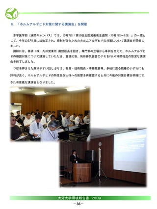 ８．「ホルムアルデヒド対策に関する講演会」を開催


 本学医学部（挾間キャンパス）では、10月7日「第59回全国労働衛生週間（10月1日～7日）」の一環と
して、今年の3月1日に法改正され、規制が強化されたホルムアルデヒドの対策について講演会を開催し
ました。
 講師には、興研（株）九州営業所 南舘所長を招き、専門家の立場から事例を交えて、ホルムアルデヒ
ドの曝露対策について講演していただき、質疑応答、局所排気装置のデモを行い1時間程度の簡潔な講演
会を終了しました。

 つぼを押さえた解りやすい話しぶりは、教員・技術職員・事務職員等、多岐に渡る職種のいずれにも

評判が良く、ホルムアルデヒドの特性及び人体への影響を再確認すると共に今後の対策目標を明確にで

きた有意義な講演会となりました。




                   大分大学環境報告書 ２００９
                       －36－
 