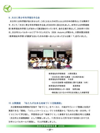 ９．大分に青少年科学館を作る会
大分市には科学館がありませんが、このことは人口40万人以上の日本の都市としては異例で
す。そこで、「大分に青少年科学館を作る会」が2005年に設立されました。本学からは仲野誠教
授（教育福祉科学部）らが加わって諸活動を行っています。会の主催行事として、2008年11月8
日、大分市コンパルホールにて「サイエンスカフェ 2008 Autumn」が開かれ、川野田實夫教授
（教育福祉科学部）が講演「おおいたの水の顔～おいしい水ってどんな顔！？」を行いました。




                       教育福祉科学部教授   川野田實夫
                        ・大分の水に関する講演 （大分県内各地）
                       教育福祉科学部教授 千田昇
                         ・大分の活断層・地震環境に関する講演 （６件）
                       教育福祉科学部教授      高濱秀樹
                       高等教育開発センター教授   牧野治敏
                         ・無垢島における小中学生を対象とした体験学習




10.公開講座   「私たちが出来る地域づくり活動講座」
 大分駅南地区再開発が目指す「街づくり」をベースに，行政が行うハード整備と住民が
実践できる「環境」「コミュニケーション」づくりの両面から「住みたい街・大分市」づ
くりについて学び直し，学習者自らが「地域づくり」に参画するための活動を考える講座
（大分市との連携講座）として開催しました。11月2日から12月7日まで全6回に分けて大
分市コンパルホールで実施し，15人が受講しました。

                大分大学環境報告書 ２００９
                      －37－
 