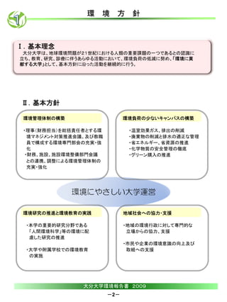 環 境 方 針



Ⅰ．基本理念
 大分大学は、地球環境問題が２１世紀における人類の重要課題の一つであるとの認識に
立ち、教育、研究、診療に伴うあらゆる活動において、環境負荷の低減に努め、「環境に貢
献する大学」として、基本方針に沿った活動を継続的に行う。




Ⅱ．基本方針

 環境管理体制の構築                    環境負荷の少ないキャンパスの構築

 ・理事（財務担当）を総括責任者とする環           ・温室効果ガス、排出の削減
   境マネジメント対策推進会議、及び教職          ・廃棄物の削減と排水の適正な管理
   員で構成する環境専門部会の充実・強           ・省エネルギー、省資源の推進
   化                           ・化学物質の安全管理の徹底
  ・財務、施設、施設環境整備部門会議            ・グリーン購入の推進
   との連携、調整による環境管理体制の
   充実・強化




 環境研究の推進と環境教育の実践              地域社会への協力・支援

 ・本学の重要的研究分野である               ・地域の環境行政に対して専門的な
  「人間環境科学」等の環境に配               立場からの協力、支援
  慮した研究の推進
                              ・市民や企業の環境意識の向上及び
 ・大学や附属学校での環境教育                取組への支援
  の実施




                大分大学環境報告書 ２００９
                        －2－
 