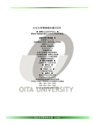 大分大学環境報告書２００９
   ◆ 参考にしたガイドライン ◆
環境省「環境報告書ガイドライン200８年度版」

       ◆報告書対象組織 ◆
          旦野原キャンパス
  （教育福祉科学部、経済学部、工学部）
           挾間キャンパス
        （医学部、附属病院）
           王子キャンパス
           （附属学校園）
     中津江研修所、鶴見研修所、
     別府職員会館、国際交流会館
      大学全キャンパス等を捕捉
         （職員宿舎等を除く）
        ◆ 報告対象期間 ◆
       2008年4月～2009年3月
           ◆ 発行日 ◆
              2009年9月
         ◆ 作成チーム ◆
           環境専門部会
           ◆ 連絡先 ◆
       国立大学法人大分大学
       http://www.oita‐u.ac.jp
   （財務部施設企画課・施設管理課）
〒870－1192 大分市大字旦野原７００番地
       ＴＥＬ 097－554－7495
       ＦＡX 097－554－7435
    E-mail keikaku@ad.oita-u.ac.jp




   大分大学環境報告書 ２００９
 