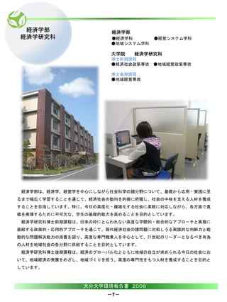 経済学部                 経済学部
経済学研究科                ●経済学科       ●経営システム学科
                      ●地域システム学科

                      大学院    経済学研究科
                      博士前期課程
                      ●経済社会政策専攻 ●地域経営政策専攻

                      博士後期課程
                      ●地域経営専攻




 経済学部は、経済学、経営学を中心にしながら社会科学の諸分野について、基礎から応用・実践に至
るまで幅広く学習することを通じて、経済社会の動向を的確に把握し、社会の中核を支える人材を養成
することを目指しています。特に、今日の高度化・複雑化する社会に柔軟に対応しながら、各方面で真
価を発揮するために不可欠な、学生の基礎的能力を高めることを目的としています。
 経済学研究科博士前期課程は、旧来の枠にとらわれない高度な学際的・総合的なアプロ－チと実務に
直結する政策的・応用的アプロ－チを通じて、現代経済社会の諸問題に対処しうる実践的な判断力と能
動的な問題解決能力の涵養を図り、高度な専門職業人を中心として、21世紀のリーダーとなるべき有為
の人材を地域社会の各分野に供給することを目的としています。
 経済学研究科博士後期課程は、経済のグローバル化とともに地域の自立が求められる今日の社会にお
いて、地域経済の発展をめざし、地域づくりを担う、高度の専門性をもつ人材を養成することを目的と
しています。



                大分大学環境報告書 ２００９
                     －7－
 