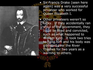 Sir Francis Drake (seen here again) was a very successful privateer who worked for Queen Elizabeth I.  Other privateers weren’t so lucky.  If they accidentally ran afoul of the government, they could be tried and convicted, such as what happened to William Kidd.  It took two tries to hang him and his body was gibbeted over the River Thames for two years as a warning to others. Letters of marque were outlawed by international treaty in 1856. 