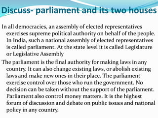 Discuss- parliament and its two houses
In all democracies, an assembly of elected representatives
exercises supreme political authority on behalf of the people.
In India, such a national assembly of elected representatives
is called parliament. At the state level it is called Legislature
or Legislative Assembly
The parliament is the final authority for making laws in any
country. It can also change existing laws, or abolish existing
laws and make new ones in their place. The parliament
exercise control over those who run the government. No
decision can be taken without the support of the parliament.
Parliament also control money matters. It is the highest
forum of discussion and debate on public issues and national
policy in any country.

 