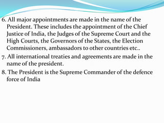 6. All major appointments are made in the name of the
President. These includes the appointment of the Chief
Justice of India, the Judges of the Supreme Court and the
High Courts, the Governors of the States, the Election
Commissioners, ambassadors to other countries etc..
7. All international treaties and agreements are made in the
name of the president.
8. The President is the Supreme Commander of the defence
force of India

 
