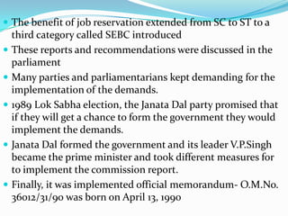 The benefit of job reservation extended from SC to ST to a









third category called SEBC introduced
These reports and recommendations were discussed in the
parliament
Many parties and parliamentarians kept demanding for the
implementation of the demands.
1989 Lok Sabha election, the Janata Dal party promised that
if they will get a chance to form the government they would
implement the demands.
Janata Dal formed the government and its leader V.P.Singh
became the prime minister and took different measures for
to implement the commission report.
Finally, it was implemented official memorandum- O.M.No.
36012/31/90 was born on April 13, 1990

 