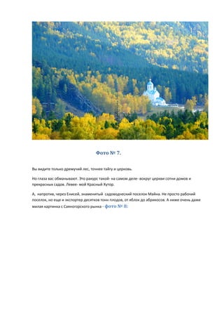 Фото № 7.
Вы видите только дремучий лес, точнее тайгу и церковь.
Но глаза вас обманывают. Это ракурс такой- на самом деле- вокруг церкви сотни домов и
прекрасных садов. Левее- мой Красный Хутор.
А, напротив, через Енисей, знаменитый садоводческий поселок Майна. Не просто рабочий
поселок, но еще и экспортер десятков тонн плодов, от яблок до абрикосов. А ниже очень даже
милая картинка с Саяногорского рынка - фото № 8:
 