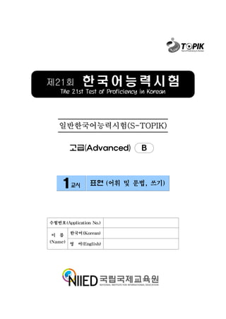제21회         한국어능력시험
    The 21st Test of Proficiency in Korean




   일반한국어능력시험(S-TOPIK)

        고급(Advanced)             B



     1교시        표현 (어휘 및 문법, 쓰기)




수험번호(Application No.)

이 름     한국어(Korean)

(Name) 영 어(English)
 