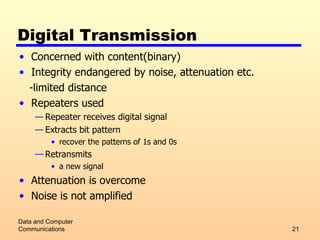 Digital Transmission Concerned with content(binary) Integrity endangered by noise, attenuation etc. -limited distance Repeaters used Repeater receives digital signal Extracts bit pattern  recover the patterns of 1s and 0s Retransmits a new signal  Attenuation is overcome Noise is not amplified Data and Computer Communications 