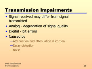 Transmission Impairments Signal received may differ from signal transmitted Analog - degradation of signal quality Digital - bit errors Caused by Attenuation and attenuation distortion Delay distortion Noise Data and Computer Communications 