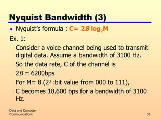 Nyquist Bandwidth (3) Nyquist’s formula :  C= 2 B  log 2 M Ex. 1: Consider a voice channel being used to transmit digital data. Assume a bandwidth of 3100 Hz.  So the data rate, C of the channel is  2 B  = 6200bps For M= 8 (2 3  :bit value from 000 to 111),  C becomes 18,600 bps for a bandwidth of 3100 Hz. Data and Computer Communications 