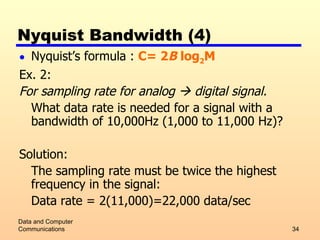 Nyquist Bandwidth (4) Nyquist’s formula :  C= 2 B  log 2 M Ex. 2: For sampling rate for analog    digital signal. What data rate is needed for a signal with a bandwidth of 10,000Hz (1,000 to 11,000 Hz)? Solution: The sampling rate must be twice the highest frequency in the signal: Data rate = 2(11,000)=22,000 data/sec Data and Computer Communications 