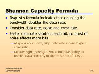 Shannon Capacity Formula Nyquist’s formula indicates that doubling the bandwidth doubles the data rate. Consider data rate, noise and error rate Faster data rate shortens each bit, so burst of noise affects more bits At given noise level, high data rate means higher error rate Greater signal strength would improve ability to receive data correctly in the presence of noise. Data and Computer Communications 