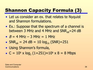 Shannon Capacity Formula (3) Let us consider an ex. that relates te Nyquist and Shannon formulations.  Ex.: Suppose that the spectrum of a channel is between 3 MHz and 4 MHz and SNR dB =24 dB B  = 4 MHz – 3 MHz = 1 MHz SNR dB  = 24 dB = 10 log 10  (SNR)=251 Using Shannon’s formula, C = 10 6  x log 2  (1+251) ≈10 6  x 8 = 8 Mbps Data and Computer Communications 