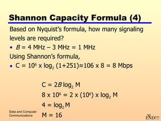Shannon Capacity Formula (4) Based on Nyquist’s formula, how many signaling levels are required? B  = 4 MHz – 3 MHz = 1 MHz Using Shannon’s formula, C = 10 6  x log 2  (1+251) ≈106 x 8 = 8 Mbps C = 2 B  log 2  M 8 x 10 6  = 2 x (10 6 ) x log 2  M 4 = log 2  M M = 16 Data and Computer Communications END!!! 