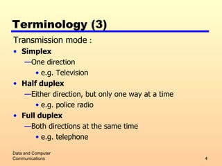 Terminology (3) Transmission mode  : Simplex One direction e.g. Television Half duplex Either direction, but only one way at a time e.g. police radio Full duplex Both directions at the same time e.g. telephone Data and Computer Communications 