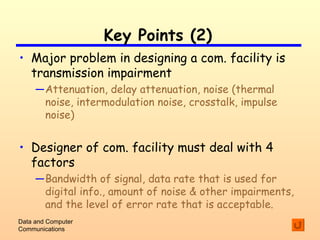 Key Points (2) Major problem in designing a com. facility is transmission impairment Attenuation, delay attenuation, noise (thermal noise, intermodulation noise, crosstalk, impulse noise) Designer of com. facility must deal with 4 factors Bandwidth of signal, data rate that is used for digital info., amount of noise & other impairments, and the level of error rate that is acceptable. Data and Computer Communications 