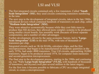 The first integrated circuits contained only a few transistors. Called " Small-Scale Integration " ( SSI ), they used circuits containing transistors numbering in the tens. The next step in the development of integrated circuits, taken in the late 1960s, introduced devices which contained hundreds of transistors on each chip, called " Medium-Scale Integration " ( MSI ). They were attractive economically because while they cost little more to produce than SSI devices, they allowed more complex systems to be produced using smaller circuit boards, less assembly work (because of fewer separate components), and a number of other advantages. Further development, driven by the same economic factors, led to " Large-Scale Integration " ( LSI ) in the mid 1970s, with tens of thousands of transistors per chip. Integrated circuits such as 1K-bit RAMs, calculator chips, and the first microprocessors, that began to be manufactured in moderate quantities in the early 1970s, had under 4000 transistors. True LSI circuits, approaching 10,000 transistors, began to be produced around 1974, for computer main memories and second-generation microprocessors. The final step in the development process, starting in the 1980s and continuing on, was " Very Large-Scale Integration" (VLSI),  with hundreds of thousands of transistors, and beyond (well past several million in the latest stages). For the first time it became possible to fabricate a CPU on a single integrated circuit, to create a microprocessor. LSI and VLSI Data and Computer Communications 