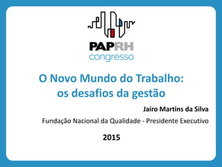 2015
O Novo Mundo do Trabalho:
os desafios da gestão
Jairo Martins da Silva
Fundação Nacional da Qualidade - Presidente Executivo
 