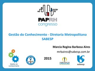 2015
Gestão do Conhecimento - Diretoria Metropolitana
SABESP
Marcia Regina Barbosa Aires
mrbaires@sabesp.com.br
 