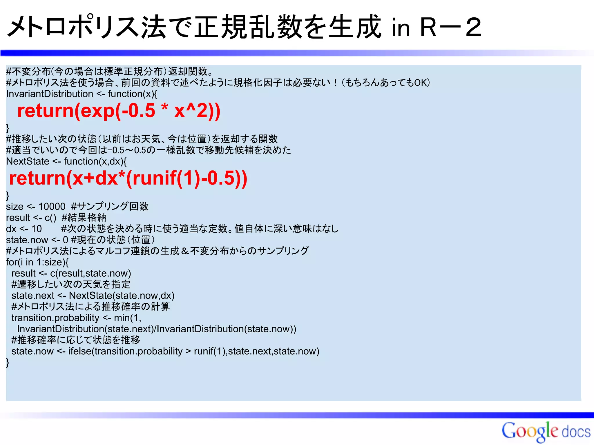 メトロポリス法で正規乱数を生成 in R－２
#不変分布(今の場合は標準正規分布）返却関数。
#メトロポリス法を使う場合、前回の資料で述べたように規格化因子は必要ない！（もちろんあってもOK)
InvariantDistribution <- function(x){

  return(exp(-0.5 * x^2))
}
#推移したい次の状態（以前はお天気、今は位置）を返却する関数
#適当でいいので今回は-0.5～0.5の一様乱数で移動先候補を決めた
NextState <- function(x,dx){

return(x+dx*(runif(1)-0.5))
}
size <- 10000 #サンプリング回数
result <- c() #結果格納
dx <- 10       #次の状態を決める時に使う適当な定数。値自体に深い意味はなし
state.now <- 0 #現在の状態（位置）
#メトロポリス法によるマルコフ連鎖の生成＆不変分布からのサンプリング
for(i in 1:size){
  result <- c(result,state.now)
  #遷移したい次の天気を指定
  state.next <- NextState(state.now,dx)
  #メトロポリス法による推移確率の計算
  transition.probability <- min(1,
    InvariantDistribution(state.next)/InvariantDistribution(state.now))
  #推移確率に応じて状態を推移
  state.now <- ifelse(transition.probability > runif(1),state.next,state.now)
}
 
