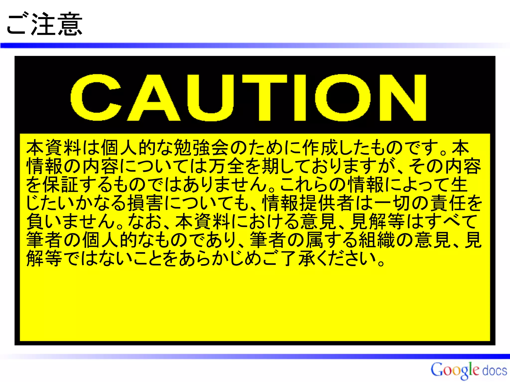 ご注意



本資料は個人的な勉強会のために作成したものです。本
情報の内容については万全を期しておりますが、その内容
を保証するものではありません。これらの情報によって生
じたいかなる損害についても、情報提供者は一切の責任を
負いません。なお、本資料における意見、見解等はすべて
筆者の個人的なものであり、筆者の属する組織の意見、見
解等ではないことをあらかじめご了承ください。
 