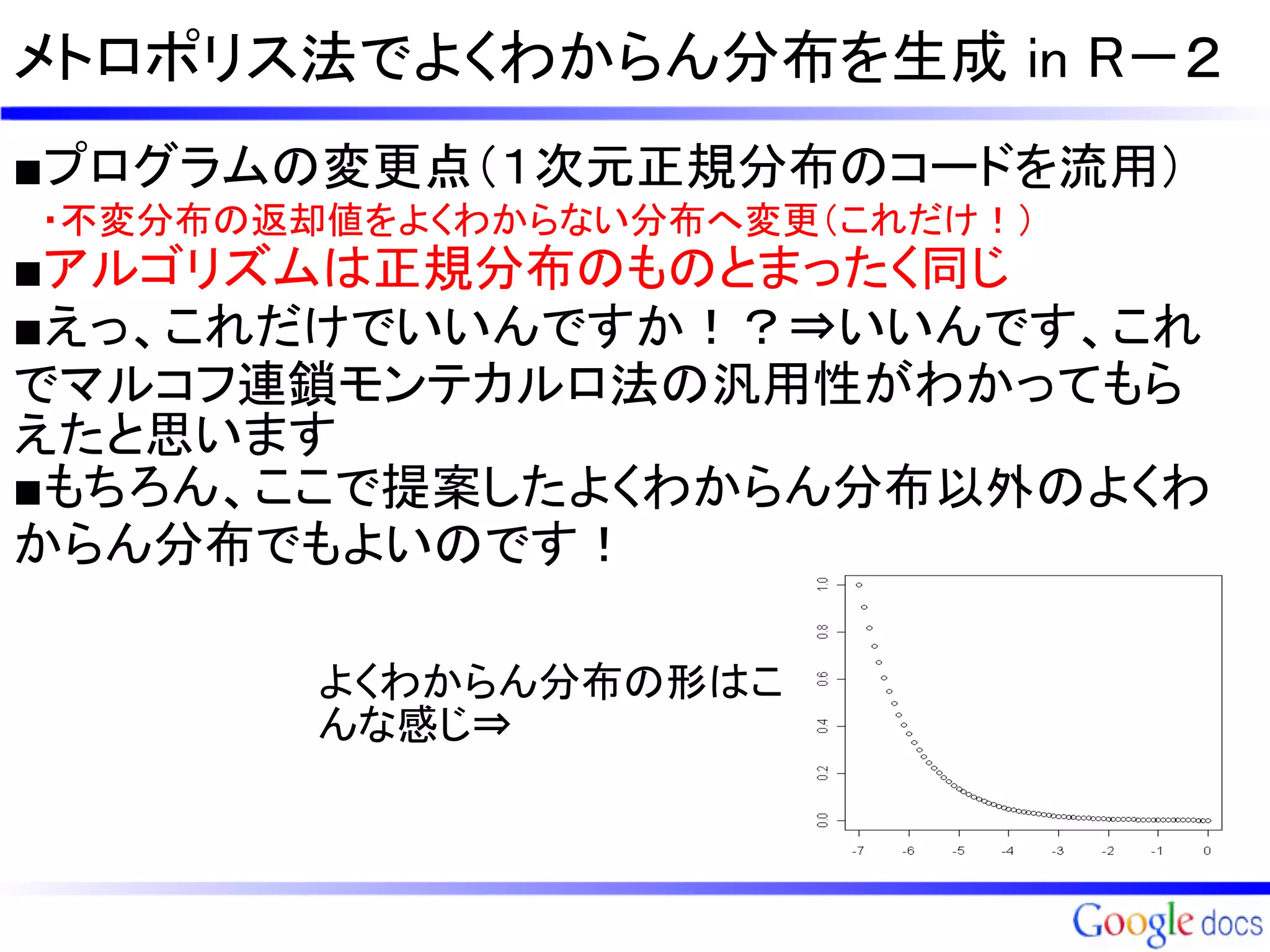 メトロポリス法でよくわからん分布を生成 in R－２
■プログラムの変更点（１次元正規分布のコードを流用）
　・不変分布の返却値をよくわからない分布へ変更（これだけ！）
■アルゴリズムは正規分布のものとまったく同じ
■えっ、これだけでいいんですか！？⇒いいんです、これ
でマルコフ連鎖モンテカルロ法の汎用性がわかってもら
えたと思います
■もちろん、ここで提案したよくわからん分布以外のよくわ
からん分布でもよいのです！

        よくわからん分布の形はこ
        んな感じ⇒
 