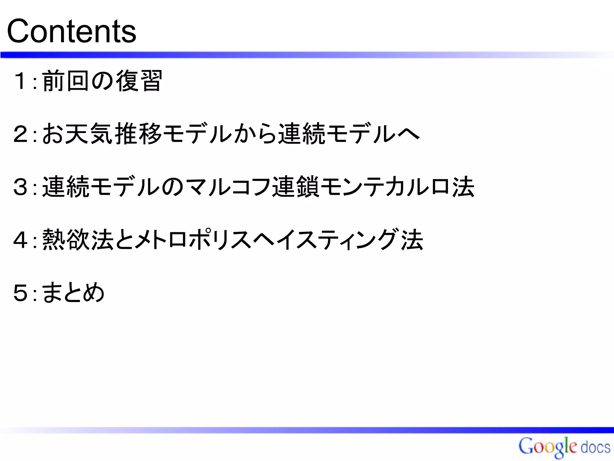Contents
１：前回の復習

２：お天気推移モデルから連続モデルへ

３：連続モデルのマルコフ連鎖モンテカルロ法

４：熱欲法とメトロポリスヘイスティング法

５：まとめ
 
