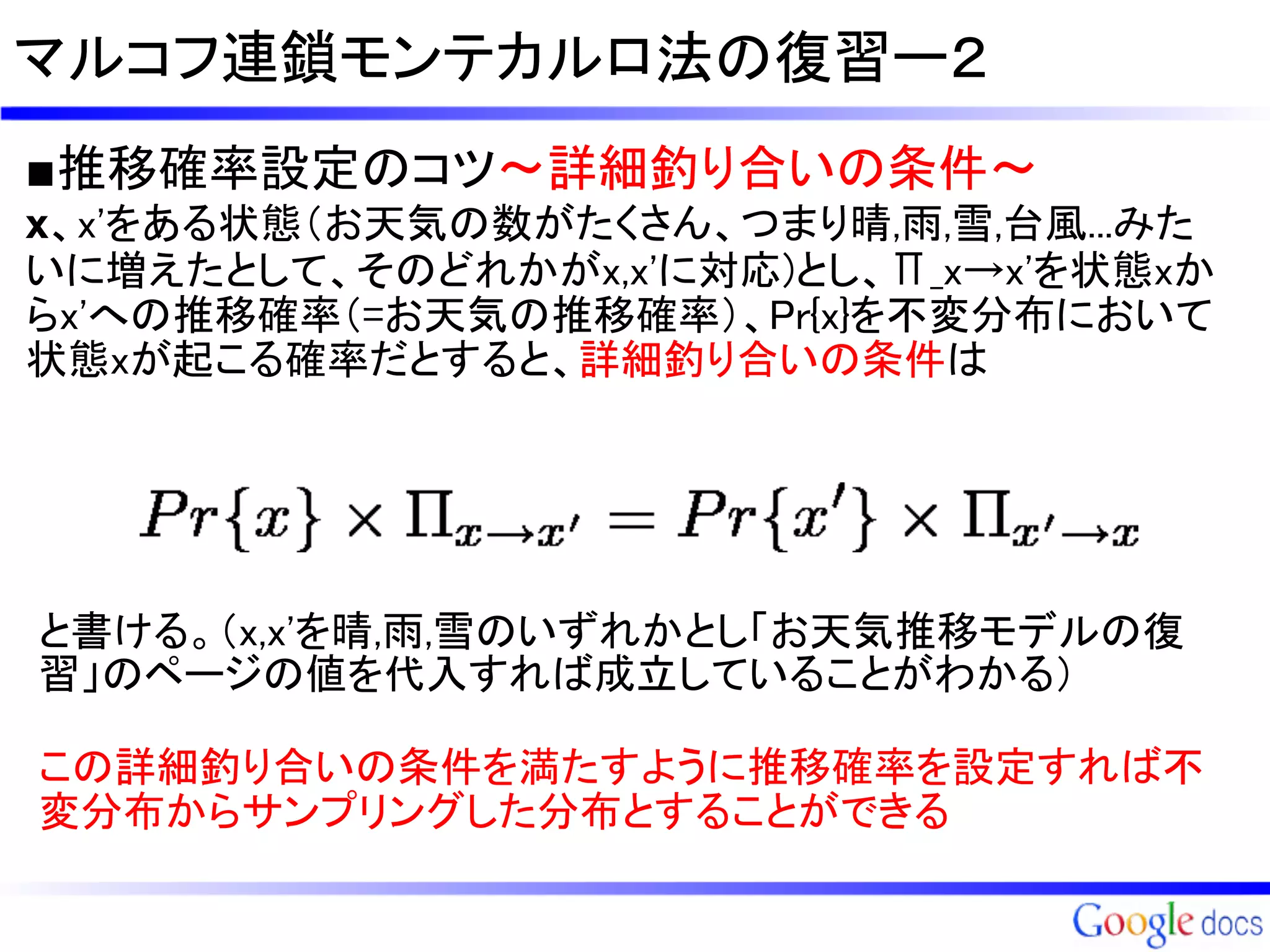 マルコフ連鎖モンテカルロ法の復習ー２
■推移確率設定のコツ～詳細釣り合いの条件～
x、x'をある状態（お天気の数がたくさん、つまり晴,雨,雪,台風...みた
いに増えたとして、そのどれかがx,x'に対応)とし、Π_x→x'を状態xか
らx'への推移確率（=お天気の推移確率）、Pr{x}を不変分布において
状態xが起こる確率だとすると、詳細釣り合いの条件は




と書ける。（x,x'を晴,雨,雪のいずれかとし「お天気推移モデルの復
習」のページの値を代入すれば成立していることがわかる）

この詳細釣り合いの条件を満たすように推移確率を設定すれば不
変分布からサンプリングした分布とすることができる
 