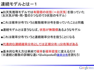 連続モデルとは－１
■お天気推移モデルでは有限個の状態（＝お天気）を扱っていた
（お天気が晴・雨・雪の３つなので３状態のモデル）

■これは確率分布でいうと離散確率分布を扱っていたことと同義

■連続モデルとは言うならば、状態が無限個あるようなモデル

■これは確率分布でいうと連続確率分布を扱うことになる

■代表的な連続確率分布としては正規分布・t分布等がある

■基本的な考え方は単純で確率を確率密度に変えるだけ
（※連続と離散の詳細な違いはwikipediaの確率分布を読もう）
 