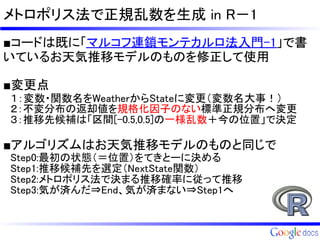 メトロポリス法で正規乱数を生成 in R－1
■コードは既に「マルコフ連鎖モンテカルロ法入門-1」で書
いているお天気推移モデルのものを修正して使用

■変更点
　１：変数・関数名をWeatherからStateに変更（変数名大事！）
　２：不変分布の返却値を規格化因子のない標準正規分布へ変更
　３：推移先候補は「区間[-0.5,0.5]の一様乱数＋今の位置」で決定

■アルゴリズムはお天気推移モデルのものと同じで
　Step0:最初の状態（＝位置）をてきとーに決める
　Step1:推移候補先を選定（NextState関数）
　Step2:メトロポリス法で決まる推移確率に従って推移
　Step3:気が済んだ⇒End、気が済まない⇒Step1へ
 