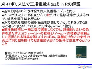 メトロポリス法で正規乱数を生成 in Rの解説
■基本となるロジックは全てお天気推移モデルと同じ
■メトロポリス法では不変分布の比だけで推移確率が決まるの
で、規格化因子は必要ない！
■dxで推移先候補の選択範囲を調整している。これをうまく選
ぶと速く不変分布に収束したりする。adhocに設定。
■推移先候補は一様乱数で選択しなくても、詳細釣り合いの条
件を満たすように「x→x'」への推移と「x'→x」への推移が候補と
して選択される確率を等しくすればOK。詳細釣り合いの条件の
両辺に同じ数を掛けても詳細釣り合いの条件は成立するという
こと
 数式を使った詳しい話はやっぱり
 「計算統計 2 マルコフ連鎖モンテカルロ法とその周辺」
 の伊庭先生の章がvery good !
 