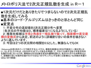 メトロポリス法で2次元正規乱数を生成 in R－１
■1次元だけだとありきたりでつまらないので２次元正規乱
数を生成してみる
■基本のコード・アルゴリズムはさっきのとほとんど同じ
■変更点
　１：不変分布の返却値を2次元正規分布へ変更
　（各次元の平均値は０、標準偏差は１になるようにしている）　
　２：推移先候補は半径と角度を一様乱数で振って、極座標⇔直交座
標の変換式から決定。前述のように詳細釣り合いの条件を壊さない
ように選んでいます。
　３：今回は２つの次元間の相関を0.5とした。無論なんでもOK
（Advancedな話:次のページで紹介するコードだと、推移先候補は２次元平面状に一様分布しな
い。もしそうしたければ、２次元のヤコビアンであるrを考慮して、それに比例する形で半径方向の
乱数を生成しないとだめ。興味ある方は乱数生成法の書物を読もう。私のやり方でも対称性はよ
く、詳細釣り合いの条件を壊すわけではないのでサンプリング自体には影響ない＆本稿の本題で
はないので割愛）
 