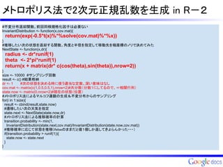 メトロポリス法で2次元正規乱数を生成 in R－２
#不変分布返却関数。前回同様規格化因子は必要ない
InvariantDistribution <- function(x,cov.mat){
 return(exp(-0.5*t(x)%*%solve(cov.mat)%*%x))
}
#推移したい次の状態を返却する関数。角度と半径を指定して移動先を極座標のノリで決めてみた
NextState <- function(x,dr){
 radius <- dr*runif(1)
 theta <- 2*pi*runif(1)
 return(x + matrix(dr* c(cos(theta),sin(theta)),nrow=2))
}
size <- 10000 #サンプリング回数
result <- c() #結果格納
dr <- 1       #次の状態を決める時に使う適当な定数。深い意味はなし
cov.mat <- matrix(c(1,0.5,0.5,1),nrow=2)#共分散（分散１にしてるので、＝相関行列）
state.now <- matrix(0,nrow=2)#現在の状態（位置）
#メトロポリス法によるマルコフ連鎖の生成＆不変分布からのサンプリング
for(i in 1:size){
  result <- cbind(result,state.now)
  #遷移したい次の天気を指定
  state.next <- NextState(state.now,dr)
  #メトロポリス法による推移確率の計算
  transition.probability <- min(1,
    InvariantDistribution(state.next,cov.mat)/InvariantDistribution(state.now,cov.mat))
  #推移確率に応じて状態を推移(ifelseのままだと値１個しか返してきよらんかった・・・）
  if(transition.probability > runif(1)){
    state.now <- state.next
  }
}
 