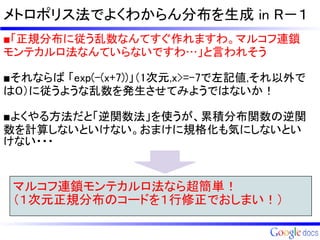 メトロポリス法でよくわからん分布を生成 in R－１
■「正規分布に従う乱数なんてすぐ作れますわ。マルコフ連鎖
モンテカルロ法なんていらないですわ…」と言われそう

■それならば 「exp(-(x+7))」（1次元,x>=-7で左記値,それ以外で
は０）に従うような乱数を発生させてみようではないか！

■よくやる方法だと「逆関数法」を使うが、累積分布関数の逆関
数を計算しないといけない。おまけに規格化も気にしないとい
けない・・・



 マルコフ連鎖モンテカルロ法なら超簡単！
 （１次元正規分布のコードを１行修正でおしまい！）
 