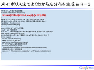 メトロポリス法でよくわからん分布を生成 in R－３
#よくわからん不変分布返却関数
InvariantDistribution <- function(x){
 return(ifelse(x>=-7,exp(-(x+7)),0))
}
#推移したい次の状態（以前はお天気、今は位置）を返却する関数
#適当でいいので今回は-0.5～0.5の一様乱数で移動先候補を決めた
NextState <- function(x,dx){
 return(x+dx*(runif(1)-0.5))
}
size <- 10000 #サンプリング回数
result <- c() #結果格納
dx <- 10       #次の状態を決める時に使う適当な定数。値自体に深い意味はなし
state.now <- 0 #現在の状態（位置）
#メトロポリス法によるマルコフ連鎖の生成＆不変分布からのサンプリング
for(i in 1:size){
  result <- c(result,state.now)
  #遷移したい次の天気を指定
  state.next <- NextState(state.now,dx)
  #メトロポリス法による推移確率の計算
  transition.probability <- min(1,
    InvariantDistribution(state.next)/InvariantDistribution(state.now))
  #推移確率に応じて状態を推移
  state.now <- ifelse(transition.probability > runif(1),state.next,state.now)
}
 