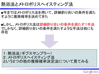 熱浴法とメトロポリスヘイスティング法
■今まではメトロポリス法を用いて、詳細釣り合いの条件を満た
すように推移確率を決めてきた

■しかし、メトロポリス法は詳細釣り合いの条件を満たす１手法
でしかなく、詳細釣り合いの条件を満たすような手法は他にも
存在




１：熱浴法（ギブスサンプラー）
２：メトロポリスヘイスティング法
という２つの他の推移確率決定法について見てみる
 