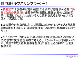 熱浴法（ギブスサンプラー）－１
■熱浴法では現在の状態（位置）から次の状態を決める際にあ
る１次元の状態だけ変更を行う（実際は複数次元の状態を同
時に変更してもよい。ただいろんな資料を見るとだいたい１次
元ずつ変更してる）

■上の操作を全次元に対して適用したものを１ステップと考える
（教科書がおおい。正確な定義は知らないので原著論文を読も
う！）

■というわけで、2次元以上の分布じゃないとありがたみがない
ので以下２次元正規分布で考える。パラメーターは本稿「メトロ
ポリス法で2次元正規乱数を生成」に合わせる（平均0、分散1、
相関0.5）
 