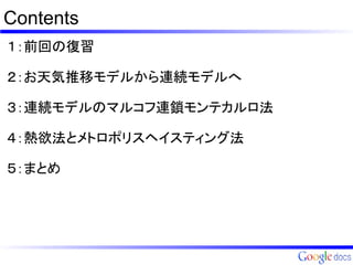Contents
１：前回の復習

２：お天気推移モデルから連続モデルへ

３：連続モデルのマルコフ連鎖モンテカルロ法

４：熱欲法とメトロポリスヘイスティング法

５：まとめ
 